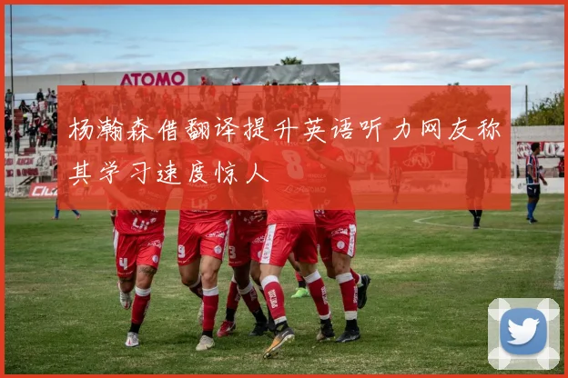 杨瀚森借翻译提升英语听力网友称其学习速度惊人