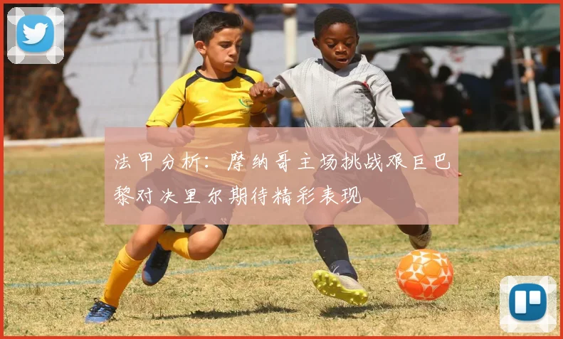 法甲分析：摩纳哥主场挑战艰巨巴黎对决里尔期待精彩表现