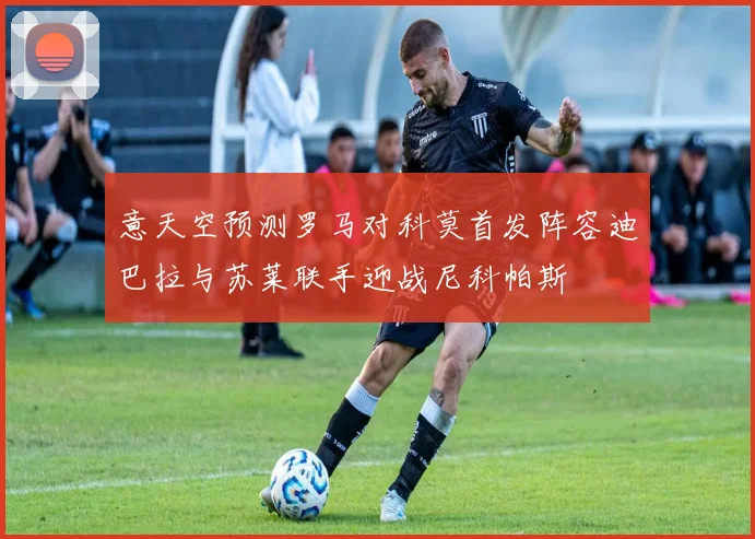 意天空预测罗马对科莫首发阵容迪巴拉与苏莱联手迎战尼科帕斯