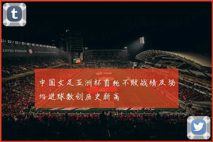中国女足亚洲杯首轮不败战绩及场均进球数创历史新高