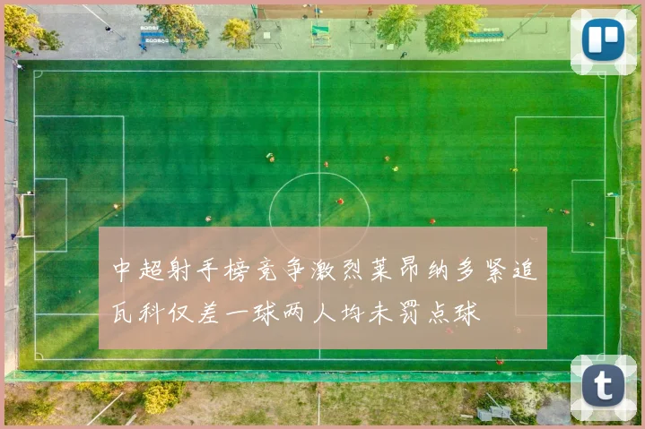 中超射手榜竞争激烈莱昂纳多紧追瓦科仅差一球两人均未罚点球