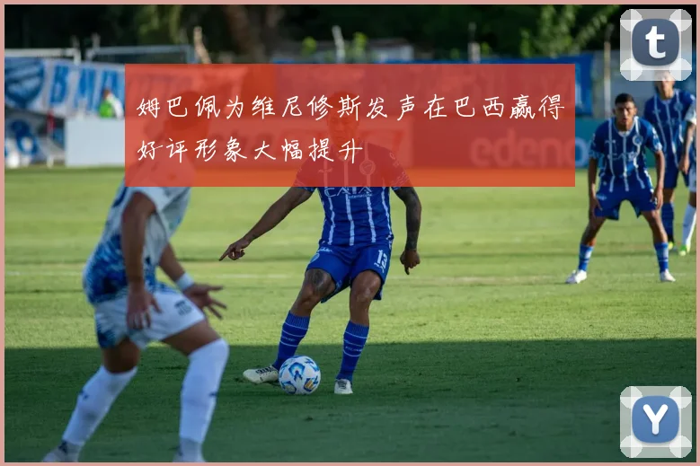 姆巴佩为维尼修斯发声在巴西赢得好评形象大幅提升