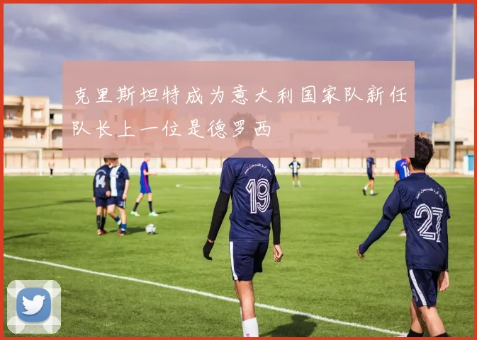 克里斯坦特成为意大利国家队新任队长上一位是德罗西