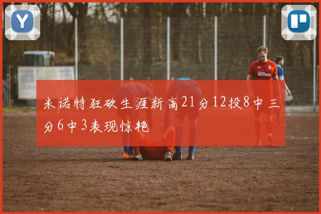 米诺特狂砍生涯新高21分12投8中三分6中3表现惊艳