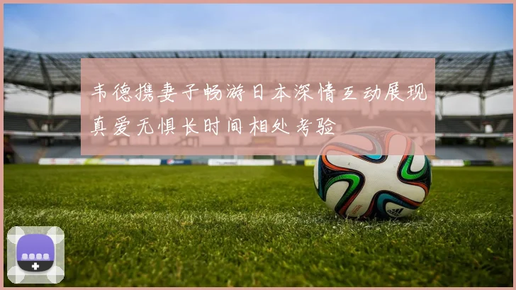 韦德携妻子畅游日本深情互动展现真爱无惧长时间相处考验