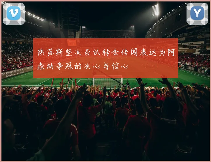 热苏斯坚决否认转会传闻表达为阿森纳争冠的决心与信心