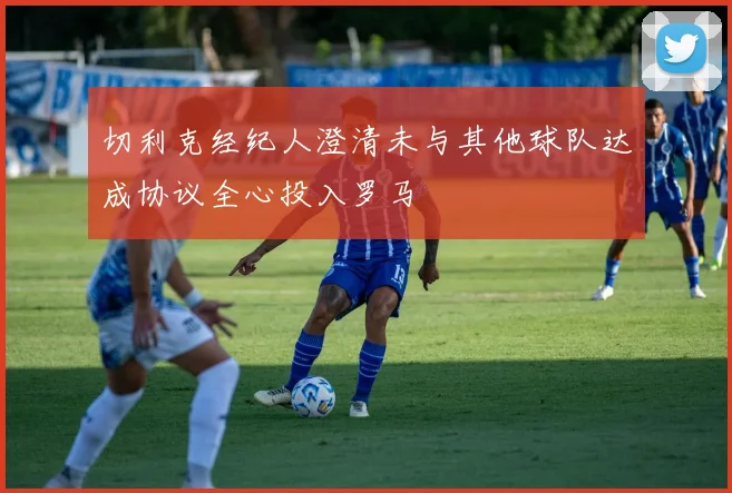 切利克经纪人澄清未与其他球队达成协议全心投入罗马
