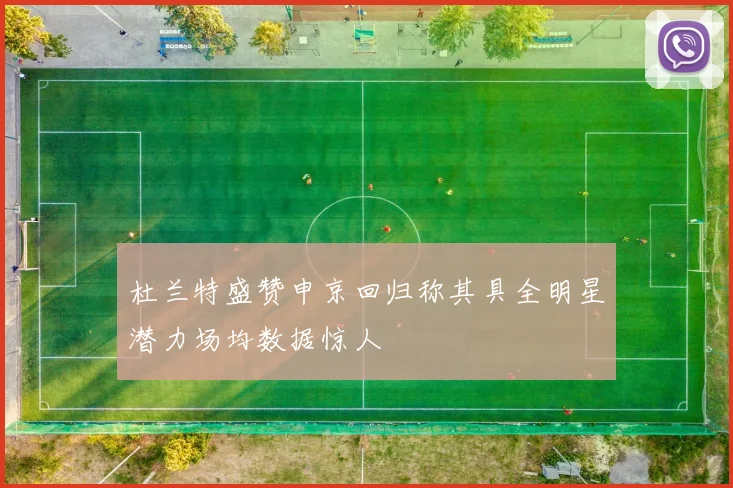 杜兰特盛赞申京回归称其具全明星潜力场均数据惊人