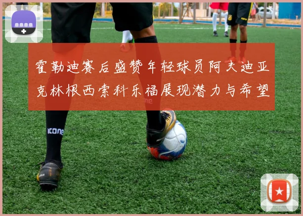 霍勒迪赛后盛赞年轻球员阿夫迪亚克林根西索科乐福展现潜力与希望