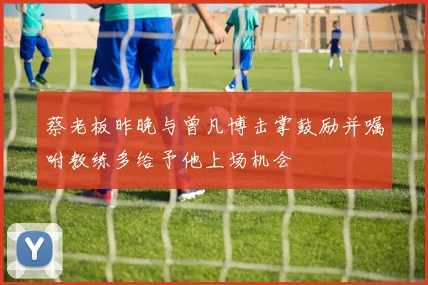 蔡老板昨晚与曾凡博击掌鼓励并嘱咐教练多给予他上场机会