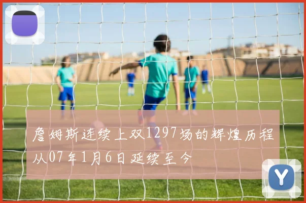 詹姆斯连续上双1297场的辉煌历程从07年1月6日延续至今