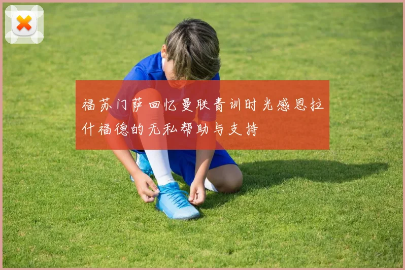 福苏门萨回忆曼联青训时光感恩拉什福德的无私帮助与支持