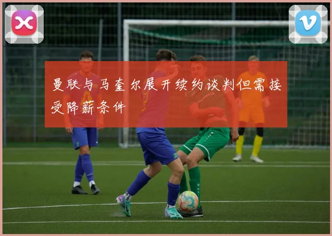 曼联与马奎尔展开续约谈判但需接受降薪条件