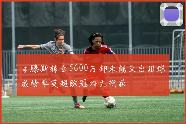 吉滕斯转会5600万却未能交出进球成绩单英超欧冠均无斩获